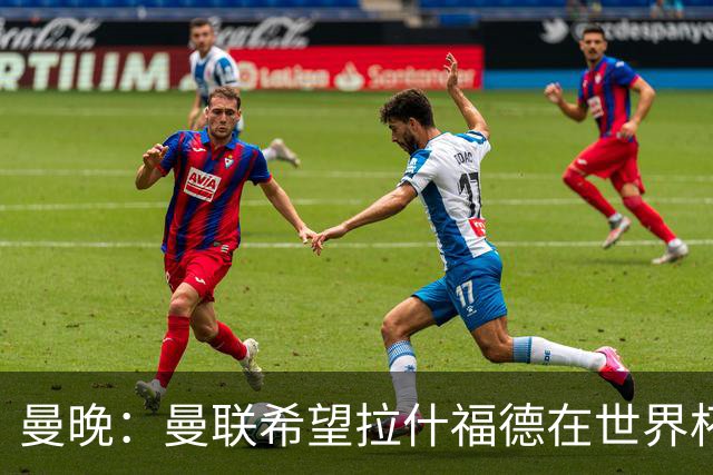 曼晚：曼联希望拉什福德在世界杯尽可能表现出色，这有助于出售他